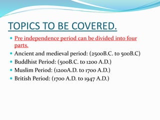 TOPICS TO BE COVERED.
 Pre independence period can be divided into four






parts.
Ancient and medieval period: (2500B.C. to 500B.C)
Buddhist Period: (500B.C. to 1200 A.D.)
Muslim Period: (1200A.D. to 1700 A.D.)
British Period: (1700 A.D. to 1947 A.D.)

 