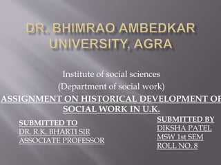 Institute of social sciences
(Department of social work)
ASSIGNMENT ON HISTORICAL DEVELOPMENT OF
SOCIAL WORK IN U.K.
SUBMITTED TO
DR. R.K. BHARTI SIR
ASSOCIATE PROFESSOR
SUBMITTED BY
DIKSHA PATEL
MSW 1st SEM
ROLL NO. 8
 
