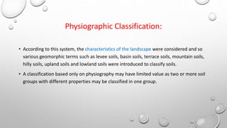 Physiographic Classification:
• According to this system, the characteristics of the landscape were considered and so
various geomorphic terms such as levee soils, basin soils, terrace soils, mountain soils,
hilly soils, upland soils and lowland soils were introduced to classify soils.
• A classification based only on physiography may have limited value as two or more soil
groups with different properties may be classified in one group.
 