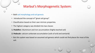 Marbut’s Morphogenetic System:
• Both soil morphology and soil genesis
• Introduced the concept of “great soil group”.
• Classification based on their own intrinsic properties.
• The highest category was divided into two classes
1. Pedalfers- Aluminium and iron accumulation (highly leached soil)
2. Pedocals- calcium carbonate accumulation (soils of arid and semiarid)
• But this system was based on assumed soil genesis which could not find places for most of the
soil.
 