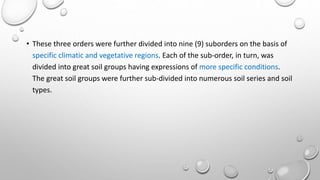 • These three orders were further divided into nine (9) suborders on the basis of
specific climatic and vegetative regions. Each of the sub-order, in turn, was
divided into great soil groups having expressions of more specific conditions.
The great soil groups were further sub-divided into numerous soil series and soil
types.
 