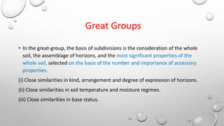 Great Groups
• In the great-group, the basis of subdivisions is the consideration of the whole
soil, the assemblage of horizons, and the most significant properties of the
whole soil, selected on the basis of the number and importance of accessory
properties.
(i) Close similarities in kind, arrangement and degree of expression of horizons.
(ii) Close similarities in soil temperature and moisture regimes.
(iii) Close similarities in base status.
 