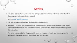 Series
• Soil series represents the properties of a contiguous pedon (smallest volume of soil material) in
the recognised polypedon (many pedons).
• It is the most specific category.
• The soils of any one series have similar profile characteristics.
• A series is a group of soils developed from the same kind of parent material by the same genetic
combination of processes and whose horizons are quite similar in their arrangement and general
characteristics.
• The series are named after the geographic name of the place where it was first recognised or
where they have wide extent of distribution, e.g. Jodhan loam.
 