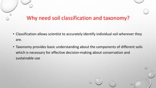 Why need soil classification and taxonomy?
• Classification allows scientist to accurately identify individual soil wherever they
are.
• Taxonomy provides basic understanding about the components of different soils
which is necessary for effective decision-making about conservation and
sustainable use
 