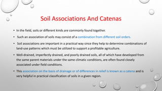 Soil Associations And Catenas
• In the field, soils or different kinds are commonly found together.
• Such an association of soils may consist of a combination from different soil orders.
• Soil associations are important in a practical way since they help to determine combinations of
land-use patterns which must be utilized to support a profitable agriculture.
• Well-drained, imperfectly drained, and poorly drained soils, all of which have developed from
the same parent materials under the same climatic conditions, are often found closely
associated under field conditions.
• This association on the basis of drainage or of differences in relief is known as a catena and is
very helpful in practical classification of soils in a given region.
 