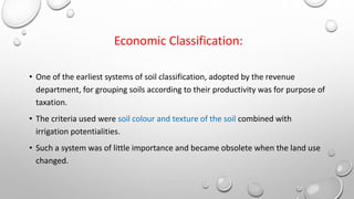 Economic Classification:
• One of the earliest systems of soil classification, adopted by the revenue
department, for grouping soils according to their productivity was for purpose of
taxation.
• The criteria used were soil colour and texture of the soil combined with
irrigation potentialities.
• Such a system was of little importance and became obsolete when the land use
changed.
 