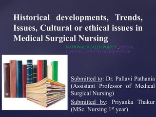 {
Historical developments, Trends,
Issues, Cultural or ethical issues in
Medical Surgical Nursing
Submitted to: Dr. Pallavi Pathania
(Assistant Professor of Medical
Surgical Nursing)
Submitted by: Priyanka Thakur
(MSc. Nursing 1st year)
NATIONAL HEALTH POLICY ,SPECIAL
LAWS RELATED TO OLDER PEOPLE
 