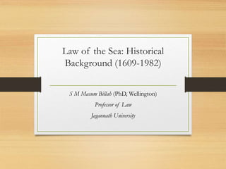 Law of the Sea: Historical
Background (1609-1982)
S M Masum Billah (PhD, Wellington)
Professor of Law
Jagannath University
 