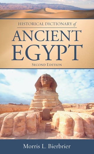 HISTORICAL DICTIONARY of
ANCIENT
EGYPTSecond Edition
Morris L. Bierbrier
HISTORICALDICTIONARYof
ANCIENTEGYPT
SecondEdition
BIERBRIER
The great pyramids of Giza, Tutankhamun, the Great Sphinx,
Cleopatra, and Ramesses II—the names and achievements of ancient
Egypt are legendary. Ancient Egyptian civilization, situated along
the Nile River, began around 3150 BC and was ruled by pharaohs
for three millennia until it was conquered by Rome in 31 BC. This
second edition of Historical Dictionary of Ancient Egypt expands
upon the ﬁrst edition through a chronology, an introductory essay,
appendixes, a bibliography, and cross-referenced dictionary entries
on Egyptian rulers, bureaucrats, and commoners whose records
have survived, as well as ancient society, religion, and gods.
Morris L. Bierbrier was assistant keeper in the Department of
Egyptian Antiquities, British Museum, London, for 25 years before
his retirement. He is a fellow of the Society of Antiquaries.
Africa • History
Historical Dictionaries of Ancient Civilizations and Historical Eras, No. 22
For orders and information please contact the publisher
Scarecrow Press, Inc.
A wholly owned subsidiary of
The Rowman & Littleﬁeld Publishing Group, Inc.
4501 Forbes Boulevard, Suite 200
Lanham, Maryland 20706
1-800-462-6420 • fax 717-794-3803
www.scarecrowpress.com Cover design by Devin Watson
ISBN-13: 978-0-8108-5794-0
ISBN-10: 0-8108-5794-4
HDAncientEgyptOFFLITH.indd 1HDAncientEgyptOFFLITH.indd 1 7/10/08 9:28:05 AM7/10/08 9:28:05 AM
 