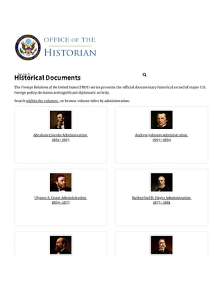 Historical Documents
The Foreign Relations of the United States (FRUS) series presents the o cial documentary historical record of major U.S.
foreign policy decisions and signi cant diplomatic activity.
Search within the volumes , or browse volume titles by administration:
Abraham Lincoln Administration
1861–1865
Andrew Johnson Administration
1865–1869
Ulysses S. Grant Administration
1869–1877
Rutherford B. Hayes Administration
1877–1881
Search... 
 