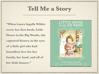 Tell Me a Story

“When Laura Ingalls Wilder
wrote her ﬁrst book, Little
House in the Big Woods, she
captured history in the eyes
of a little girl who had
boundless love for her
family, her land, and all of
her little houses.”
 