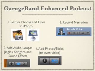 GarageBand Enhanced Podcast

  1. Gather Photos and Titles             2. Record Narration
           in iPhoto




3. Add Audio Loops:      4. Add Photos/Slides
Jingles, Stingers, and      (or even video)
    Sound Effects
 