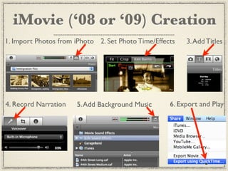 iMovie (‘08 or ‘09) Creation
1. Import Photos from iPhoto 2. Set Photo Time/Effects   3. Add Titles




4. Record Narration   5. Add Background Music       6. Export and Play
 