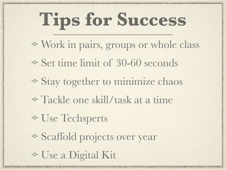 Tips for Success
Work in pairs, groups or whole class
Set time limit of 30-60 seconds
Stay together to minimize chaos
Tackle one skill/task at a time
Use Techsperts
Scaffold projects over year
Use a Digital Kit
 