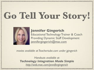 Go Tell Your Story!
              Jennifer Gingerich
              Educational Technology Trainer & Coach
              Providing Dynamic Staff Development
              jennifergingerich@mac.com

  movies available at Teachertube.com under jgingerich

               Handouts available at
    Technology Integration Made Simple
       http://web.mac.com/jennifergingerich
 