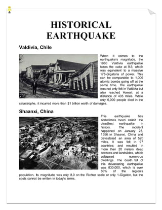 HISTORICAL
EARTHQUAKE
Valdivia, Chile
When it comes to the
earthquake’s magnitude, the
1960 Valdivia earthquake
takes the cake at 9.5, which
was equivalent to a massive
178-Gigatons of power. This
can be comparable to 1,000
atomic bombs going off at the
same time. The earthquake
was not only felt in Valdivia but
also reached Hawaii, at a
distance of 435 miles. While
only 6,000 people died in the
catastrophe, it incurred more than $1 billion worth of damages.
Shaanxi, China
This earthquake has
sometimes been called the
deadliest earthquake in
history. The incident
happened on January 23,
1556 in Shaanxi, China and
devastated an area of 520
miles. It was felt in 97
countries; and resulted in
more than 20 meters deep
crevices and landslides, which
collapsed numerous
dwellings. The death toll of
this devastating earthquake
was 830,000, which is over
60% of the region’s
population. Its magnitude was only 8.0 on the Richter scale or only 1-Gigaton, but the
costs cannot be written in today’s terms.
 