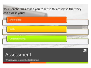 
Assessment
What is your teacher looking for?
Knowledge
Skills
Understanding
Your Teacher has asked you to write this essay so that they
can assess your:
 