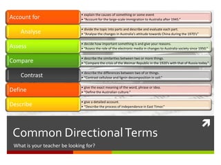 
Common DirectionalTerms
What is your teacher looking for?
• explain the causes of something or some event
• “Account for the large-scale immigration to Australia after 1945.”Account for
• divide the topic into parts and describe and evaluate each part.
• “Analyse the changes in Australia’s attitude towards China during the 1970’s”Analyse
• decide how important something is and give your reasons.
• “Assess the role of the electronic media in changes to Australia society since 1950.”Assess
• describe the similarities between two or more things.
• “Compare the crisis of the Weimar Republic in the 1920’s with that of Russia today.”Compare
• describe the differences between two of or things.
• “Contrast cellulose and lignin decomposition in soil.”Contrast
• give the exact meaning of the word, phrase or idea.
• “Define the Australian culture.”Define
• give a detailed account.
• “Describe the process of independence in East Timor.”Describe
 