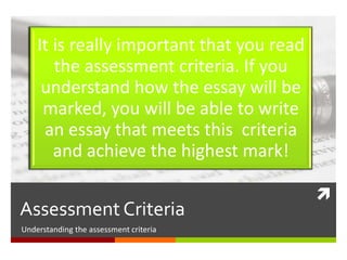 
Assessment Criteria
Understanding the Assessment Criteria
It is really important that you read
the assessment criteria. If you
understand how the essay will be
marked, you will be able to write
an essay that meets this criteria
and achieve the highest mark!
 
