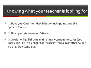 Knowing what your teacher is looking for
 1. Read your Question. Highlight the main points and the
‘process’ words.
 2. Read your Assessment Criteria
 3. After reading your Assessment Criteria, highlight the main
things you need to cover (you may even like to highlight the
‘process’ terms in another colour so that they stand out.
 