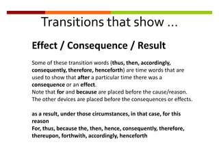 Transitions that show …
Effect / Consequence / Result
Some of these transition words (thus, then, accordingly,
consequently, therefore, henceforth) are time words that are
used to show that after a particular time there was a
consequence or an effect.
Note that for and because are placed before the cause/reason.
The other devices are placed before the consequences or effects.
as a result, under those circumstances, in that case, for this
reason
For, thus, because the, then, hence, consequently, therefore,
thereupon, forthwith, accordingly, henceforth
 