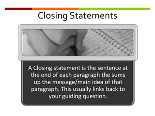 A Closing statement is the sentence at
the end of each paragraph the sums
up the message/main idea of that
paragraph. This usually links back to
your guiding question.
Closing Statements
 