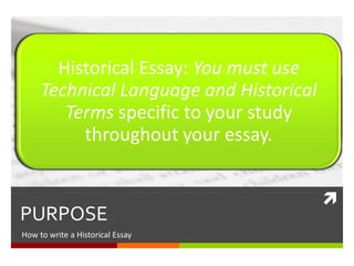 
PURPOSE
How to write an Historical Essay
Historical Essay: You must use
Technical Language and Historical
Terms specific to your study
throughout your essay.
 