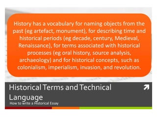 HistoricalTerms andTechnical
Language
How to write an Historical Essay
History has a vocabulary for naming objects from the
past (eg artefact, monument), for describing time and
historical periods (eg decade, century, Medieval,
Renaissance), for terms associated with historical
processes (eg oral history, source analysis,
archaeology) and for historical concepts, such as
colonialism, imperialism, invasion, and revolution.
 