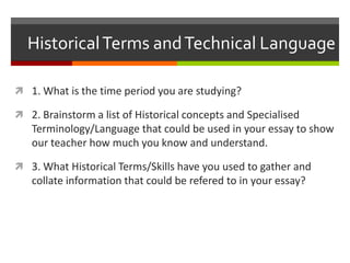 HistoricalTerms andTechnical Language
 1. What is the time period you are studying?
 2. Brainstorm a list of Historical concepts and Specialised
Terminology/Language that could be used in your essay to show
our teacher how much you know and understand.
 3. What Historical Terms/Skills have you used to gather and
collate information that could be referred to in your essay?
 