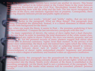 • Since the beginning of time humans have owned one another in slavery. This brutal
institution was carried to its fullest extent in the United States in the years between
the American Revolution and the Civil War. Slaveholders treated their slaves as
chattel, brutalizing them with the whip and the lash. The law never recognized the
humanity of the slave, and similarly regarded him as property. Consequently, there
was a big disparity between private and public rights of slaves.
• This thesis presents two words-- "private" and "public" rights-- that are not even
mentioned earlier in the paragraph. What are these things? This paragraph does
nothing to establish the distinction. Instead, it is a bland statement of theme which
provides little background for the thesis.
• Thus, when one reads the thesis, it seems to float -- the premises underlying it have
not been established. Compare the last introductory paragraph with this one:
• To many supporters of slavery, the nature of slave rights had a dual character.
On the one hand, in order to maintain the total dominance of the white master class,
the law denied any rights to slaves. Publicly, the slave was merely property, and not
human at all. Yet the personal records of many planters suggest that slaves often
proved able to demand customary "rights" from their masters. In the privacy of the
master-slave relationship, the black man did indeed have rights which the white man
was bound to respect, on pain of losing his labor or subjecting himself to violence.
This conflict between slaves' lack of "public" rights and masters' "private"
acknowledgment of slaves' rights undermined planters' hegemony and permitted
slaves to exert a degree of autonomy and freedom within an oppressive institution.
• Note how quickly this paragraph lays the groundwork for the thesis. It is clearly
structured around two competing concepts- public and private rights- which are then
incorporated into the thesis. Nearly every element of the thesis is established in the
preceding paragraph, yet the thesis itself is not a restatement of the paragraph. This
paragraph even tells the reader what sources will be consulted: planters' personal
records.
 