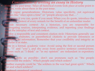 Conventions of writing an essay in History
• Write in the past tense: Since all historical events took place at some point in
the past, write about them in the past tense.
• Avoid vague generalizations: Historians value specificity, not equivocal
phrases like “once upon a time” or “people always say that….”
• Paraphrase if you can, quote if you must: When you do quote, introduce the
source and context of every remark for the benefit of an unfamiliar reader.
• Provide necessary context: As a historian, you are responsible for
interrogating sources, interpreting evidence, and reporting your findings
about the interplay of text and context.
• Employ a responsible and consistent citation style: Historians generally use
footnotes, endnotes, or parenthetical citations to provide references or
supplemental information. Remember that your credibility and integrity as
a scholar is at stake.
• Write in a formal, academic voice: Avoid using the first or second person
(e.g., “I” and “you”), and shy away from passive sentence constructions.
Phrases such as “I think” or “in my opinion” are redundant in expository
writing.
• Be as specific as possible– don’t use pronouns such as “the people
understood the orders.” Which people and which orders?
• Another example could be “the soldiers in the war had great spirit.” Which
war and which soldiers?
 
