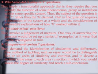  What-role-did-X-play-in-Y' questions:
They imply a functionalist approach- that is, they require that you
identify the function of some phenomenon, group or institution
within some specific system. Thus, the subject of the question is
the 'Y' rather than the 'X' element. That is, the question requires
a discussion of the system as a whole and the consideration of
alternative explanations of how 'X' worked within it.
 'To-what-extent' questions:
They involve a judgement of measure. One way of answering the
question would be set up a series of 'examples', as it were, that
can be investigated in turn.
 'Compare-and-contrast' questions:
They demand the identification of similarities and differences.
One method of tackling such an essay would be to distinguish
five or six areas of similarity and contrast, and to devote a
section of the essay to each area - a section in which you would
assess the degree of similarity and reach a sub-conclusion.
 