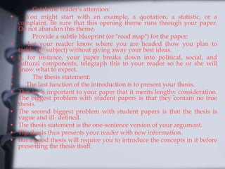• Catch the reader's attention:
• You might start with an example, a quotation, a statistic, or a
complaint. Be sure that this opening theme runs through your paper.
Do not abandon this theme.
Provide a subtle blueprint (or "road map") for the paper:
• Let your reader know where you are headed (how you plan to
tackle the subject) without giving away your best ideas.
• If, for instance, your paper breaks down into political, social, and
cultural components, telegraph this to your reader so he or she will
know what to expect.
• The thesis statement:
• The last function of the introduction is to present your thesis.
• This is so important to your paper that it merits lengthy consideration.
The biggest problem with student papers is that they contain no true
thesis.
• The second biggest problem with student papers is that the thesis is
vague and ill- defined.
• The thesis statement is the one-sentence version of your argument.
• The thesis thus presents your reader with new information.
• But a good thesis will require you to introduce the concepts in it before
presenting the thesis itself.
 