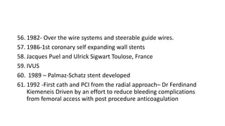 56. 1982- Over the wire systems and steerable guide wires.
57. 1986-1st coronary self expanding wall stents
58. Jacques Puel and Ulrick Sigwart Toulose, France
59. IVUS
60. 1989 – Palmaz-Schatz stent developed
61. 1992 -First cath and PCI from the radial approach– Dr Ferdinand
Kiemeneis Driven by an effort to reduce bleeding complications
from femoral access with post procedure anticoagulation
 