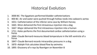 Historical Evolution
1. 3000 BC- The Egyptians performed bladder catheterizations
2. 400 BC- Air and water were pushed through hollow reeds into cadaveric aortas
3. 1651- Catheterization of the inferior vena cava by William Harvey
4. 1665 -Wren delivered the first intravenous injection into a dog
5. 1667 -Major delivered the first intravenous injection into a human
6. 1711 -Hales performs the first documented cardiac catheterization using a
horse
7. 1844 -Claude Bernard measures blood temperature in the left ventricle of a
horse
8. 1847- Claude Bernard records intracardiac pressures in a dog
9. 1870 -Adolph Fick calculates blood flow by oximetry
10. 1895 -Discovery of x-rays by Roentgen on November 8
 