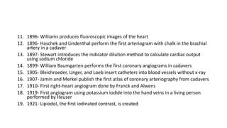 11. 1896- Williams produces fluoroscopic images of the heart
12. 1896- Haschek and Lindenthal perform the first arteriogram with chalk in the brachial
artery in a cadaver
13. 1897- Stewart introduces the indicator dilution method to calculate cardiac output
using sodium chloride
14. 1899- William Baumgarten performs the first coronary angiograms in cadavers
15. 1905- Bleichroeder, Unger, and Loeb insert catheters into blood vessels without x-ray
16. 1907- Jamin and Merkel publish the first atlas of coronary arteriography from cadavers
17. 1910- First right-heart angiogram done by Franck and Alwens
18. 1919- First angiogram using potassium iodide into the hand veins in a living person
performed by Heuser
19. 1921- Lipiodol, the first iodinated contrast, is created
 