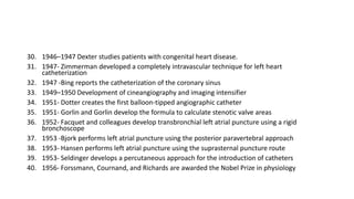 30. 1946–1947 Dexter studies patients with congenital heart disease.
31. 1947- Zimmerman developed a completely intravascular technique for left heart
catheterization
32. 1947 -Bing reports the catheterization of the coronary sinus
33. 1949–1950 Development of cineangiography and imaging intensifier
34. 1951- Dotter creates the first balloon-tipped angiographic catheter
35. 1951- Gorlin and Gorlin develop the formula to calculate stenotic valve areas
36. 1952- Facquet and colleagues develop transbronchial left atrial puncture using a rigid
bronchoscope
37. 1953 -Bjork performs left atrial puncture using the posterior paravertebral approach
38. 1953- Hansen performs left atrial puncture using the suprasternal puncture route
39. 1953- Seldinger develops a percutaneous approach for the introduction of catheters
40. 1956- Forssmann, Cournand, and Richards are awarded the Nobel Prize in physiology
 