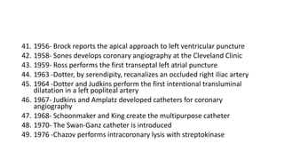41. 1956- Brock reports the apical approach to left ventricular puncture
42. 1958- Sones develops coronary angiography at the Cleveland Clinic
43. 1959- Ross performs the first transeptal left atrial puncture
44. 1963 -Dotter, by serendipity, recanalizes an occluded right iliac artery
45. 1964 -Dotter and Judkins perform the first intentional transluminal
dilatation in a left popliteal artery
46. 1967- Judkins and Amplatz developed catheters for coronary
angiography
47. 1968- Schoonmaker and King create the multipurpose catheter
48. 1970- The Swan-Ganz catheter is introduced
49. 1976 -Chazov performs intracoronary lysis with streptokinase
 