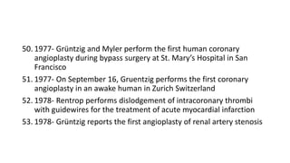 50. 1977- Grüntzig and Myler perform the first human coronary
angioplasty during bypass surgery at St. Mary’s Hospital in San
Francisco
51. 1977- On September 16, Gruentzig performs the first coronary
angioplasty in an awake human in Zurich Switzerland
52. 1978- Rentrop performs dislodgement of intracoronary thrombi
with guidewires for the treatment of acute myocardial infarction
53. 1978- Grüntzig reports the first angioplasty of renal artery stenosis
 
