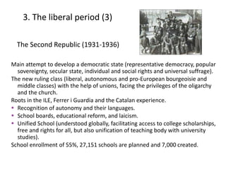 The Second Republic (1931-1936)
Main attempt to develop a democratic state (representative democracy, popular
sovereignty, secular state, individual and social rights and universal suffrage).
The new ruling class (liberal, autonomous and pro-European bourgeoisie and
middle classes) with the help of unions, facing the privileges of the oligarchy
and the church.
Roots in the ILE, Ferrer i Guardia and the Catalan experience.
 Recognition of autonomy and their languages.
 School boards, educational reform, and laicism.
 Unified School (understood globally, facilitating access to college scholarships,
free and rights for all, but also unification of teaching body with university
studies).
School enrollment of 55%, 27,151 schools are planned and 7,000 created.
3. The liberal period (3)
10
 