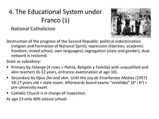 Destruction of the progress of the Second Republic: political indoctrination
(religion and Formation of National Spirit); repression (liberties, academic
freedom, mixed school, own languages); segregation (class and gender), dual
network is restored.
State as subsidiary:
 Primary by Falange (4 rules + Patria, Religión y Familia) with unqualified and
akin teachers (6-12 years, entrance examination at age 10).
 Secondary by Opus Dei and akin. Until the Ley de Enseñanzas Medias (1957)
10-17 years old + state exam. Afterwards board exams “reválidas” (4e i 6e) +
pre-university exam.
 Catholic Church is in charge of inspection.
At age 13 only 40% attend school.
4. The Educational System under
Franco (1)
National Catholicism
11
 