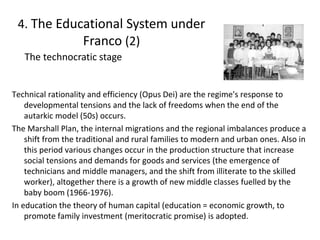 Technical rationality and efficiency (Opus Dei) are the regime's response to
developmental tensions and the lack of freedoms when the end of the
autarkic model (50s) occurs.
The Marshall Plan, the internal migrations and the regional imbalances produce a
shift from the traditional and rural families to modern and urban ones. Also in
this period various changes occur in the production structure that increase
social tensions and demands for goods and services (the emergence of
technicians and middle managers, and the shift from illiterate to the skilled
worker), altogether there is a growth of new middle classes fuelled by the
baby boom (1966-1976).
In education the theory of human capital (education = economic growth, to
promote family investment (meritocratic promise) is adopted.
12
The technocratic stage
4. The Educational System under
Franco (2)
 