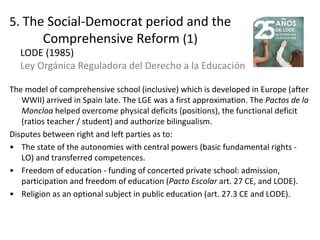 5. The Social-Democrat period and the
Comprehensive Reform (1)
The model of comprehensive school (inclusive) which is developed in Europe (after
WWII) arrived in Spain late. The LGE was a first approximation. The Pactos de la
Moncloa helped overcome physical deficits (positions), the functional deficit
(ratios teacher / student) and authorize bilingualism.
Disputes between right and left parties as to:
• The state of the autonomies with central powers (basic fundamental rights -
LO) and transferred competences.
• Freedom of education - funding of concerted private school: admission,
participation and freedom of education (Pacto Escolar art. 27 CE, and LODE).
• Religion as an optional subject in public education (art. 27.3 CE and LODE).
14
LODE (1985)
Ley Orgánica Reguladora del Derecho a la Educación
 