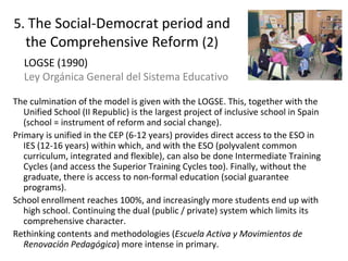 5. The Social-Democrat period and
the Comprehensive Reform (2)
The culmination of the model is given with the LOGSE. This, together with the
Unified School (II Republic) is the largest project of inclusive school in Spain
(school = instrument of reform and social change).
Primary is unified in the CEP (6-12 years) provides direct access to the ESO in
IES (12-16 years) within which, and with the ESO (polyvalent common
curriculum, integrated and flexible), can also be done Intermediate Training
Cycles (and access the Superior Training Cycles too). Finally, without the
graduate, there is access to non-formal education (social guarantee
programs).
School enrollment reaches 100%, and increasingly more students end up with
high school. Continuing the dual (public / private) system which limits its
comprehensive character.
Rethinking contents and methodologies (Escuela Activa y Movimientos de
Renovación Pedagógica) more intense in primary. 15
LOGSE (1990)
Ley Orgánica General del Sistema Educativo
 