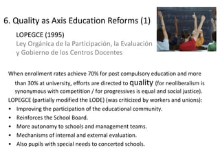 When enrollment rates achieve 70% for post compulsory education and more
than 30% at university, efforts are directed to quality (for neoliberalism is
synonymous with competition / for progressives is equal and social justice).
LOPEGCE (partially modified the LODE) (was criticized by workers and unions):
• Improving the participation of the educational community.
• Reinforces the School Board.
• More autonomy to schools and management teams.
• Mechanisms of internal and external evaluation.
• Also pupils with special needs to concerted schools.
LOPEGCE (1995)
Ley Orgánica de la Participación, la Evaluación
y Gobierno de los Centros Docentes
16
6. Quality as Axis Education Reforms (1)
 