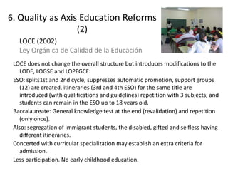 LOCE does not change the overall structure but introduces modifications to the
LODE, LOGSE and LOPEGCE:
ESO: splits1st and 2nd cycle, suppresses automatic promotion, support groups
(12) are created, itineraries (3rd and 4th ESO) for the same title are
introduced (with qualifications and guidelines) repetition with 3 subjects, and
students can remain in the ESO up to 18 years old.
Baccalaureate: General knowledge test at the end (revalidation) and repetition
(only once).
Also: segregation of immigrant students, the disabled, gifted and selfless having
different itineraries.
Concerted with curricular specialization may establish an extra criteria for
admission.
Less participation. No early childhood education.
LOCE (2002)
Ley Orgánica de Calidad de la Educación
17
6. Quality as Axis Education Reforms
(2)
 