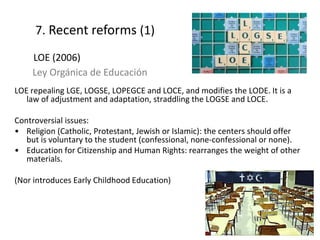 LOE repealing LGE, LOGSE, LOPEGCE and LOCE, and modifies the LODE. It is a
law of adjustment and adaptation, straddling the LOGSE and LOCE.
Controversial issues:
• Religion (Catholic, Protestant, Jewish or Islamic): the centers should offer
but is voluntary to the student (confessional, none-confessional or none).
• Education for Citizenship and Human Rights: rearranges the weight of other
materials.
(Nor introduces Early Childhood Education)
18
7. Recent reforms (1)
LOE (2006)
Ley Orgánica de Educación
 