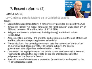 Issues:
• Spanish language (mandatory, if not: privately provided but paid by CCAA)
• Itineraries (basic FP is made, itineraries for "problematic" students in 2nd of
ESO and between FP and Bachelor of 3rd of ESO)
• Religion and Cultural Values and Social (primary) and Ethical Values
(secondary)
• Assessments in primary (3rd and 6th) and revalidation at the end of the ESO
and Baccalaureate (replacing former selectivity)
• The curriculum: the central government sets the contents of the trunk of
primary ESO and Baccalaureate. For specific subjects the central
government sets objectives and evaluation criteria.
• Concerted: the legal primacy of the public school on Concerted is lowered.
Financing to schools that segregate by sex are shielded (despite the
judgments of the Supreme Court).
• Specialization of the centers is promoted (in areas such as the path to the
FP or to Baccalaureate).
19
7. Recent reforms (2)
LOMCE (2013)
Ley Orgánica para la Mejora de la Calidad Educativa
 
