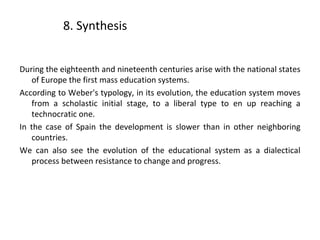 8. Synthesis
During the eighteenth and nineteenth centuries arise with the national states
of Europe the first mass education systems.
According to Weber's typology, in its evolution, the education system moves
from a scholastic initial stage, to a liberal type to en up reaching a
technocratic one.
In the case of Spain the development is slower than in other neighboring
countries.
We can also see the evolution of the educational system as a dialectical
process between resistance to change and progress.
22
 