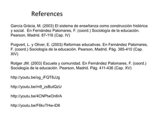 García Gràcia, M. (2003) El sistema de enseñanza como construcción histórica
y social. En Fernández Palomares, F. (coord.) Sociología de la educación.
Pearson, Madrid. 87-116 (Cap. IV)
Puigvert, L. y Oliver, E. (2003) Reformas educativas. En Fernández Palomares,
F. (coord.) Sociología de la educación. Pearson, Madrid. Pág. 385-410 (Cap.
XIV)
Rotger JM. (2003) Escuela y comunidad. En Fernández Palomares, F. (coord.)
Sociología de la educación. Pearson, Madrid. Pág. 411-436 (Cap. XV)
http://youtu.be/og_iFQT8JJg
http://youtu.be/m9_zsButQzU
http://youtu.be/4CNPtwOn6rA
http://youtu.be/F6kvTHw-iD8
References
23
 